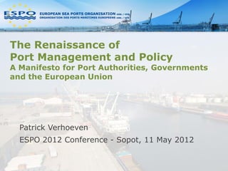 The Renaissance of
Port Management and Policy
A Manifesto for Port Authorities, Governments
and the European Union




  Patrick Verhoeven
  ESPO 2012 Conference - Sopot, 11 May 2012
 