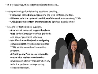 • In a focus group, the academic detailers discussed…

• Using technology for delivering academic detailing…
   • Feelings of limited interaction using the web conferencing tool.
   • Differences in the dynamics and flow of the session when doing TEAD.
   • Changing some content and materials to optimize display online.

• Lessons for technological support…
   • A variety of modes of support has been
     used to work through technical problems
     and adapt/ generated solutions.
   • Modification and help with navigating
     conventional IT systems is required for
     TEAD, as it is a novel and innovative
     program.
   • A Contingency Plan was developed to
     ensure alternatives are offered to
     physicians in a timely manner when any
     technical problems emerge during
     scheduled sessions.
 