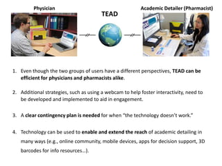 Physician                                       Academic Detailer (Pharmacist)
                                        TEAD




1. Even though the two groups of users have a different perspectives, TEAD can be
   efficient for physicians and pharmacists alike.

2. Additional strategies, such as using a webcam to help foster interactivity, need to
   be developed and implemented to aid in engagement.

3. A clear contingency plan is needed for when “the technology doesn’t work.”


4. Technology can be used to enable and extend the reach of academic detailing in
   many ways (e.g., online community, mobile devices, apps for decision support, 3D
   barcodes for info resources…).
 