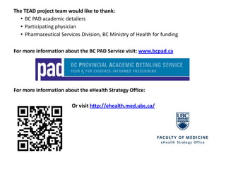 The TEAD project team would like to thank:
  • BC PAD academic detailers
  • Participating physician
  • Pharmaceutical Services Division, BC Ministry of Health for funding

For more information about the BC PAD Service visit: www.bcpad.ca




For more information about the eHealth Strategy Office:

                         Or visit http://ehealth.med.ubc.ca/
 