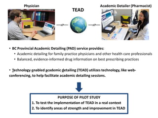 Physician                                       Academic Detailer (Pharmacist)
                                       TEAD




• BC Provincial Academic Detailing (PAD) service provides:
   • Academic detailing for family practice physicians and other health care professionals
   • Balanced, evidence-informed drug information on best prescribing practices

• Technology enabled academic detailing (TEAD) utilizes technology, like web-
conferencing, to help facilitate academic detailing sessions.




                               PURPOSE OF PILOT STUDY
              1. To test the implementation of TEAD in a real context
              2. To identify areas of strength and improvement in TEAD
 