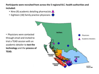 Participants were recruited from across the 5 regional B.C. health authorities and
included:
   • Nine (9) academic detailing pharmacists
   • Eighteen (18) family practice physicians




• Physicians were contacted
through email and invited to
trial a TEAD session with an
academic detailer to test the
technology and the process of
TEAD.
 