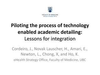 Piloting the process of technology
   enabled academic detailing:
      Lessons for integration
Cordeiro, J., Novak Lauscher, H., Amari, E.,
    Newton, L., Chong, X, and Ho, K.
 eHealth Strategy Office, Faculty of Medicine, UBC
 