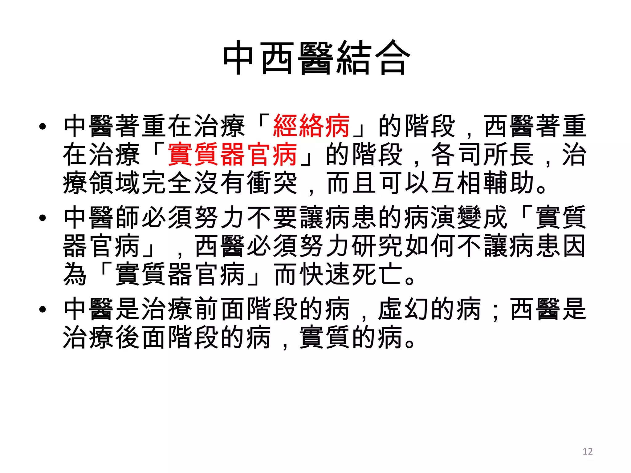中西醫結合
• 中醫著重在治療「經絡病」的階段，西醫著重
  在治療「實質器官病」的階段，各司所長，治
  療領域完全沒有衝突，而且可以互相輔助。
• 中醫師必須努力不要讓病患的病演變成「實質
  器官病」，西醫必須努力研究如何不讓病患因
  為「實質器官病」而快速死亡。
• 中醫是治療前面階段的病，虛幻的病；西醫是
  治療後面階段的病，實質的病。



                     12
 