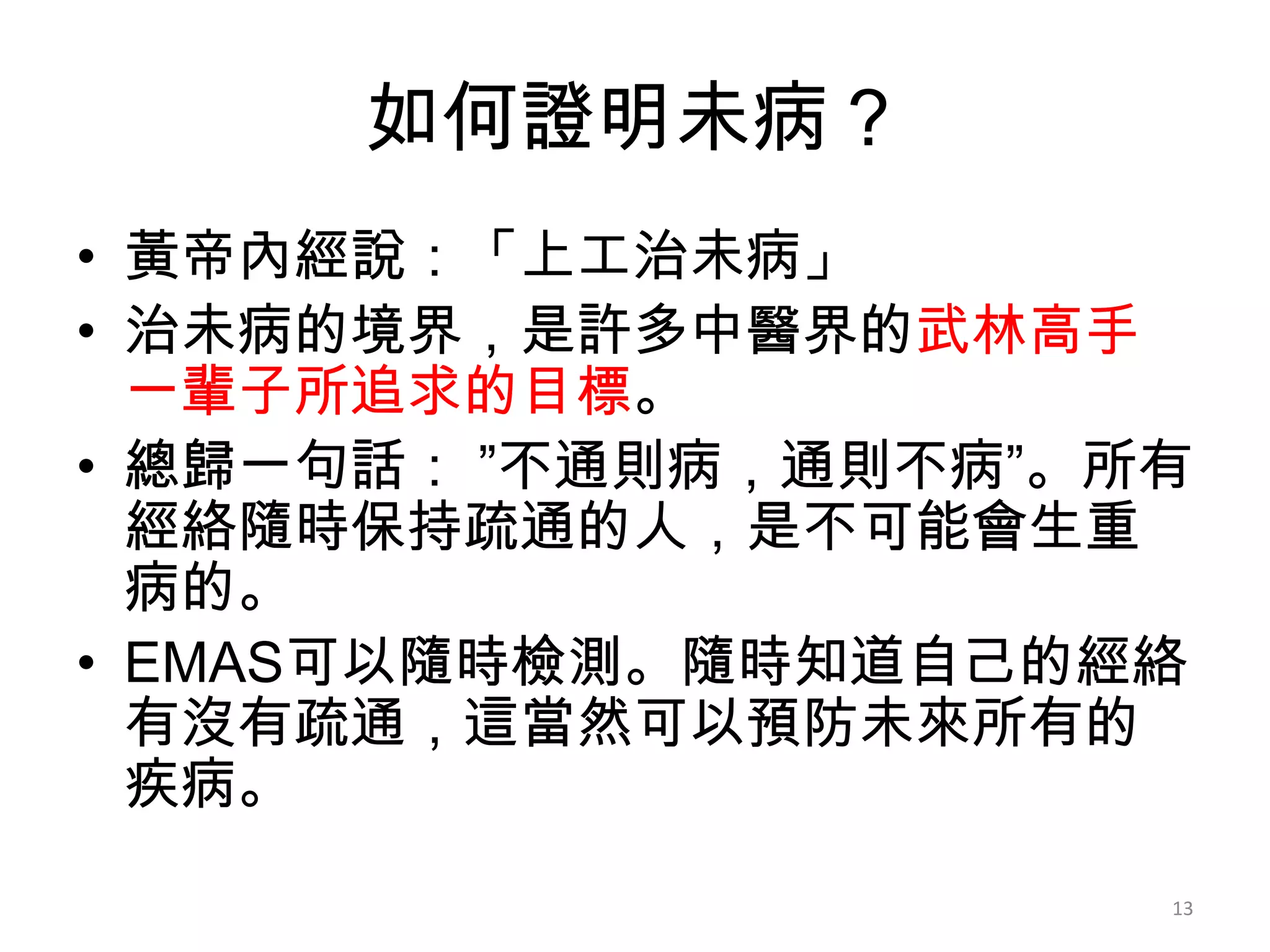 如何證明未病？
• 黃帝內經說：「上工治未病」
• 治未病的境界，是許多中醫界的武林高手
  一輩子所追求的目標。
• 總歸一句話： ”不通則病，通則不病”。所有
  經絡隨時保持疏通的人，是不可能會生重
  病的。
• EMAS可以隨時檢測。隨時知道自己的經絡
  有沒有疏通，這當然可以預防未來所有的
  疾病。
                      13
 