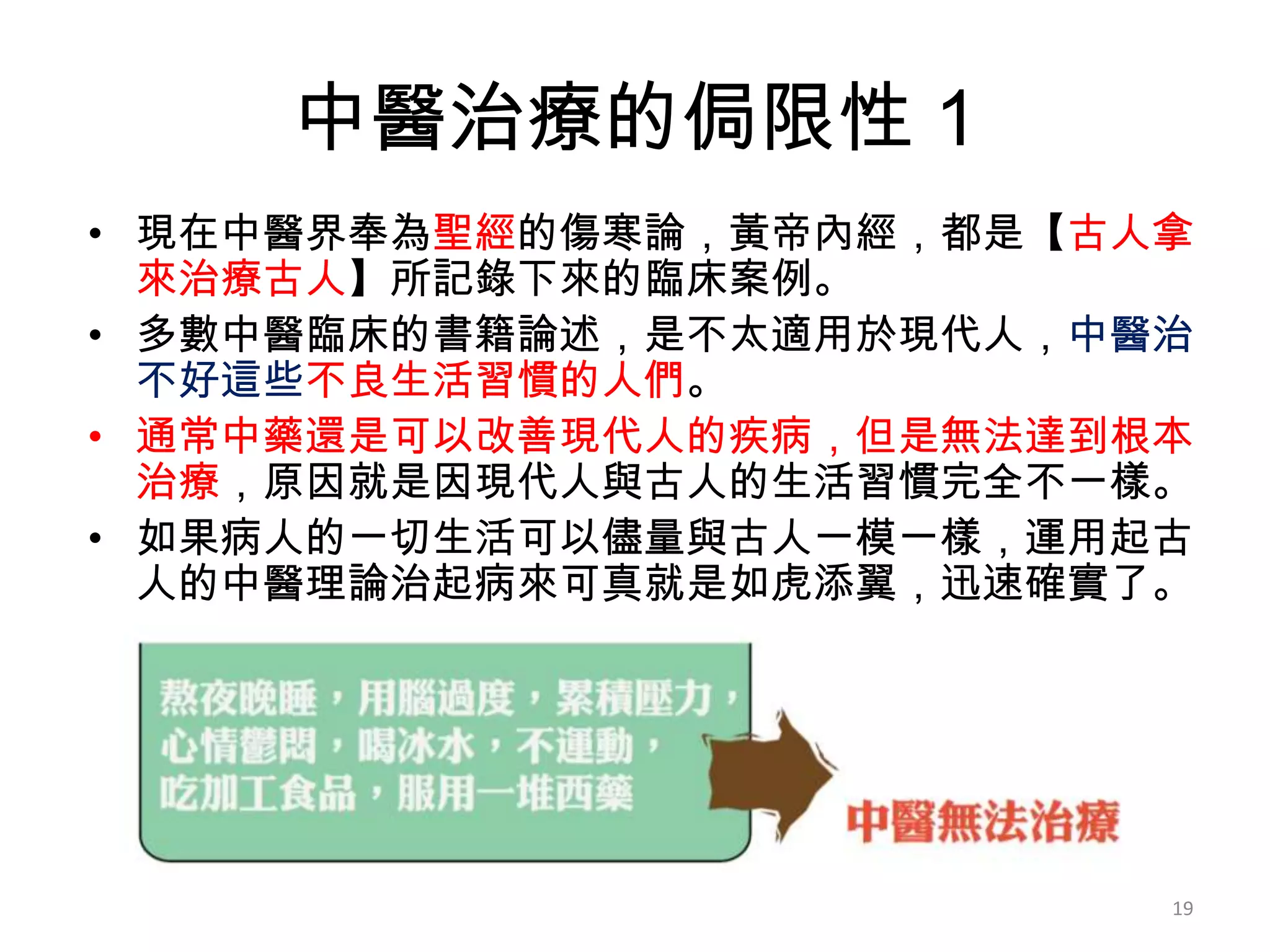 中醫治療的侷限性 1
• 現在中醫界奉為聖經的傷寒論，黃帝內經，都是【古人拿
  來治療古人】所記錄下來的臨床案例。
• 多數中醫臨床的書籍論述，是不太適用於現代人，中醫治
  不好這些不良生活習慣的人們。
• 通常中藥還是可以改善現代人的疾病，但是無法達到根本
  治療，原因就是因現代人與古人的生活習慣完全不一樣。
• 如果病人的一切生活可以儘量與古人一模一樣，運用起古
  人的中醫理論治起病來可真就是如虎添翼，迅速確實了。




                          19
 