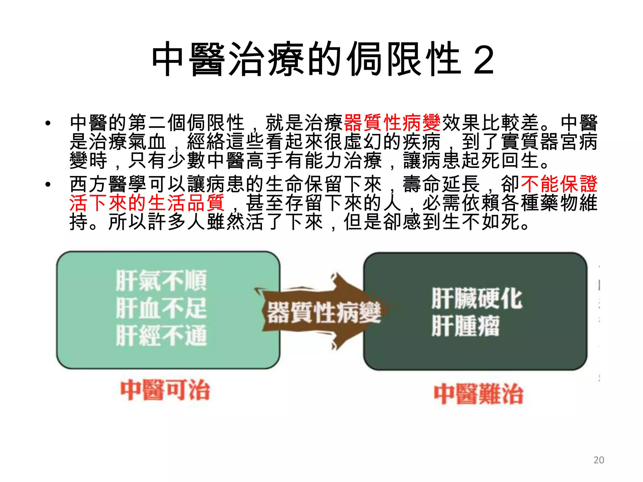 中醫治療的侷限性 2
• 中醫的第二個侷限性，就是治療器質性病變效果比較差。中醫
  是治療氣血，經絡這些看起來很虛幻的疾病，到了實質器宮病
  變時，只有少數中醫高手有能力治療，讓病患起死回生。
• 西方醫學可以讓病患的生命保留下來，壽命延長，卻不能保證
  活下來的生活品質，甚至存留下來的人，必需依賴各種藥物維
  持。所以許多人雖然活了下來，但是卻感到生不如死。




                            20
 