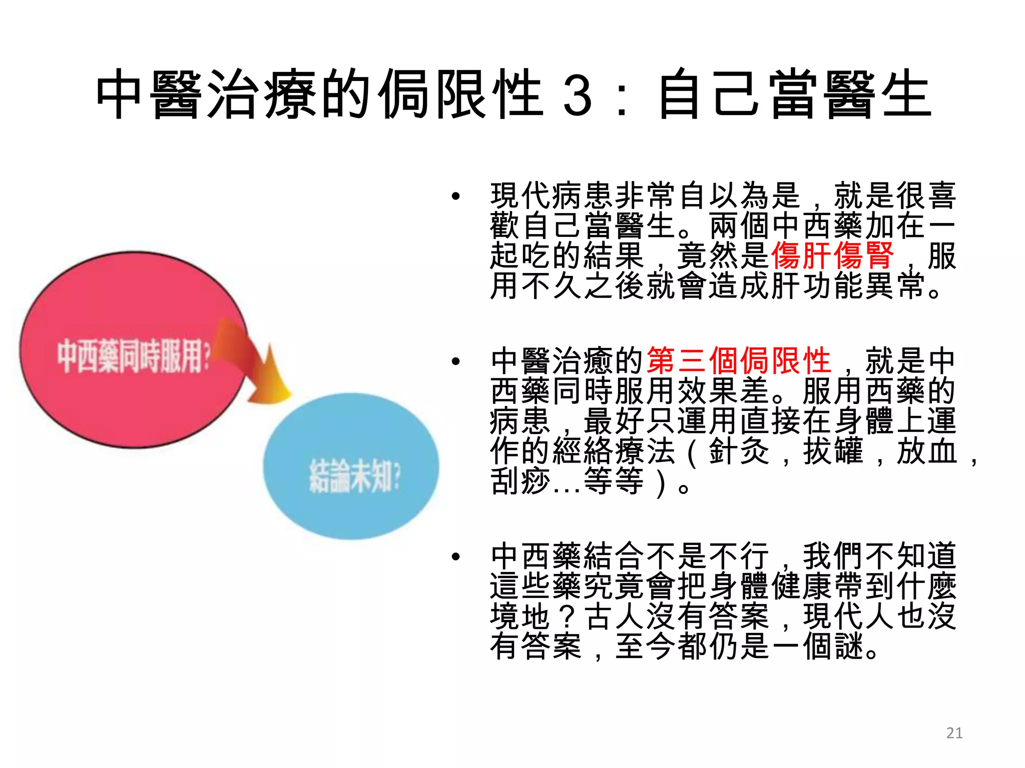 中醫治療的侷限性 3：自己當醫生
      • 現代病患非常自以為是，就是很喜
        歡自己當醫生。兩個中西藥加在一
        起吃的結果，竟然是傷肝傷腎，服
        用不久之後就會造成肝功能異常。

      • 中醫治癒的第三個侷限性，就是中
        西藥同時服用效果差。服用西藥的
        病患，最好只運用直接在身體上運
        作的經絡療法（針灸，拔罐，放血，
        刮痧…等等）。

      • 中西藥結合不是不行，我們不知道
        這些藥究竟會把身體健康帶到什麼
        境地？古人沒有答案，現代人也沒
        有答案，至今都仍是一個謎。

                      21
 