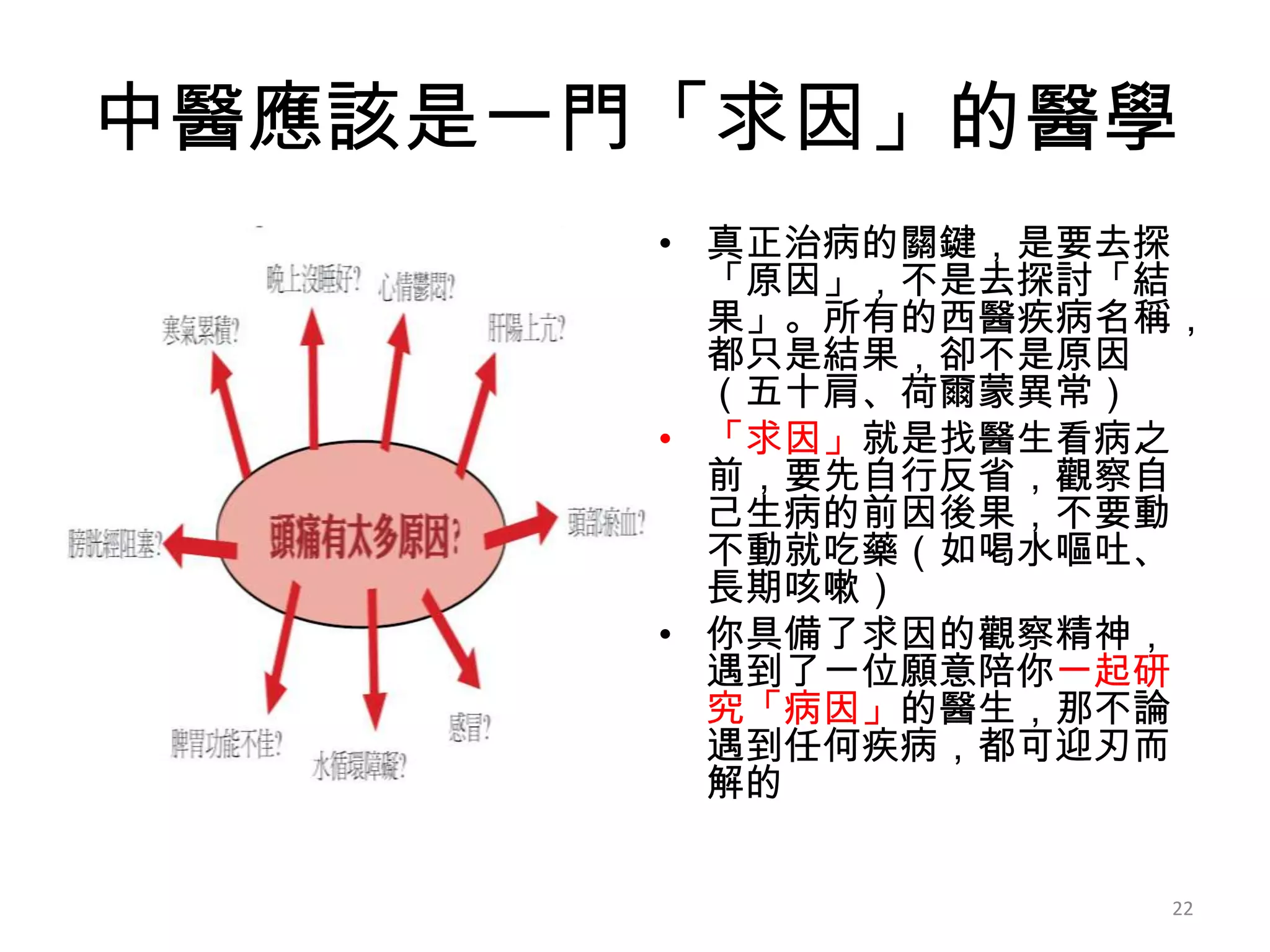 中醫應該是一門「求因」的醫學
       • 真正治病的關鍵，是要去探
         「原因」，不是去探討「結
         果」。所有的西醫疾病名稱，
         都只是結果，卻不是原因
         （五十肩、荷爾蒙異常）
       • 「求因」就是找醫生看病之
         前，要先自行反省，觀察自
         己生病的前因後果，不要動
         不動就吃藥（如喝水嘔吐、
         長期咳嗽）
       • 你具備了求因的觀察精神，
         遇到了一位願意陪你一起研
         究「病因」的醫生，那不論
         遇到任何疾病，都可迎刃而
         解的


                    22
 
