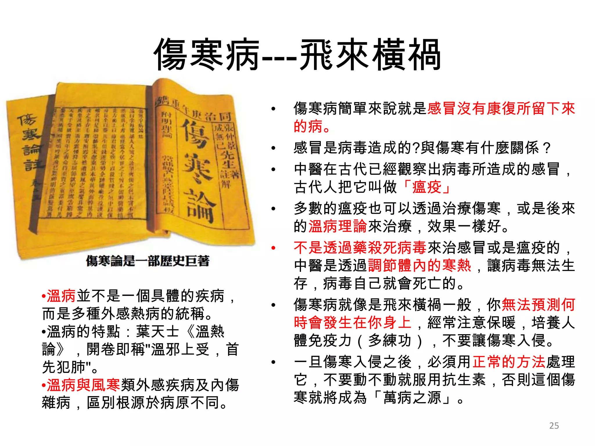 傷寒病---飛來橫禍
                 •   傷寒病簡單來說就是感冒沒有康復所留下來
                     的病。
                 •   感冒是病毒造成的?與傷寒有什麼關係？
                 •   中醫在古代已經觀察出病毒所造成的感冒，
                     古代人把它叫做「瘟疫」
                 •   多數的瘟疫也可以透過治療傷寒，或是後來
                     的溫病理論來治療，效果一樣好。
                 •   不是透過藥殺死病毒來治感冒或是瘟疫的，
                     中醫是透過調節體內的寒熱，讓病毒無法生
                     存，病毒自己就會死亡的。
•溫病並不是一個具體的疾病，
                 •   傷寒病就像是飛來橫禍一般，你無法預測何
而是多種外感熱病的統稱。
                     時會發生在你身上，經常注意保暖，培養人
•溫病的特點：葉天士《溫熱
                     體免疫力（多練功），不要讓傷寒入侵。
論》，開卷即稱"溫邪上受，首
先犯肺"。            •   一旦傷寒入侵之後，必須用正常的方法處理
•溫病與風寒類外感疾病及內傷       它，不要動不動就服用抗生素，否則這個傷
雜病，區別根源於病原不同。        寒就將成為「萬病之源」。
                                      25
 