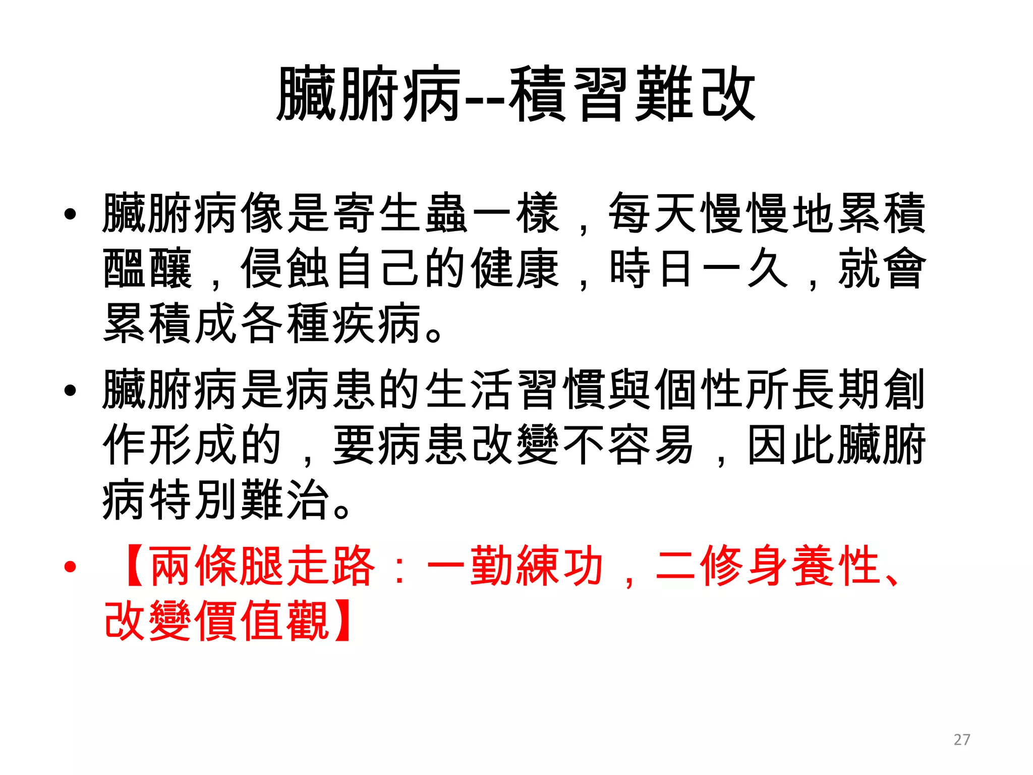 臟腑病--積習難改
• 臟腑病像是寄生蟲一樣，每天慢慢地累積
  醞釀，侵蝕自己的健康，時日一久，就會
  累積成各種疾病。
• 臟腑病是病患的生活習慣與個性所長期創
  作形成的，要病患改變不容易，因此臟腑
  病特別難治。
• 【兩條腿走路：一勤練功，二修身養性、
  改變價值觀】

                       27
 