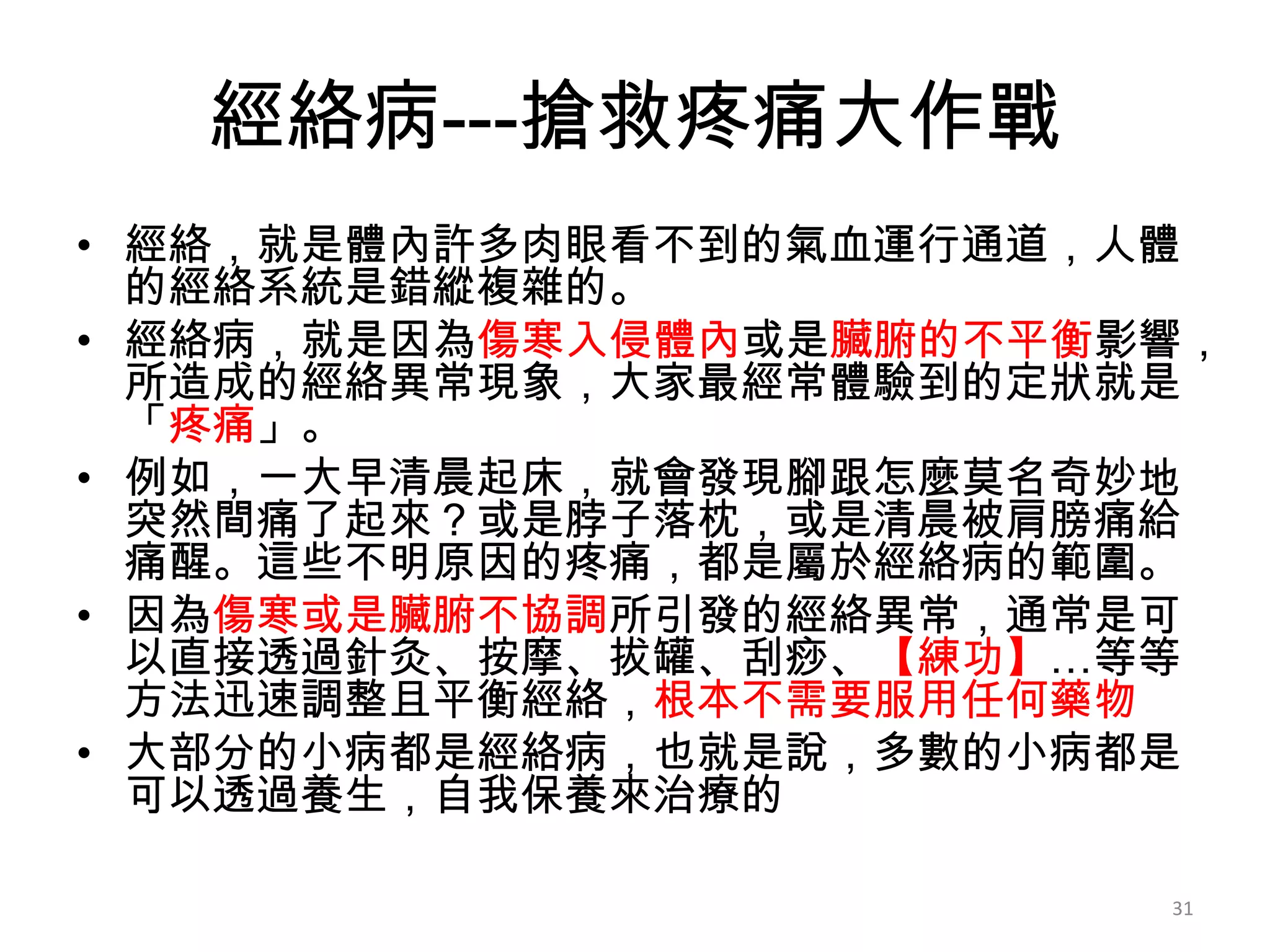 經絡病---搶救疼痛大作戰
• 經絡，就是體內許多肉眼看不到的氣血運行通道，人體
  的經絡系統是錯縱複雜的。
• 經絡病，就是因為傷寒入侵體內或是臟腑的不平衡影響，
  所造成的經絡異常現象，大家最經常體驗到的定狀就是
  「疼痛」。
• 例如，一大早清晨起床，就會發現腳跟怎麼莫名奇妙地
  突然間痛了起來？或是脖子落枕，或是清晨被肩膀痛給
  痛醒。這些不明原因的疼痛，都是屬於經絡病的範圍。
• 因為傷寒或是臟腑不協調所引發的經絡異常，通常是可
  以直接透過針灸、按摩、拔罐、刮痧、【練功】…等等
  方法迅速調整且平衡經絡，根本不需要服用任何藥物
• 大部分的小病都是經絡病，也就是說，多數的小病都是
  可以透過養生，自我保養來治療的

                         31
 