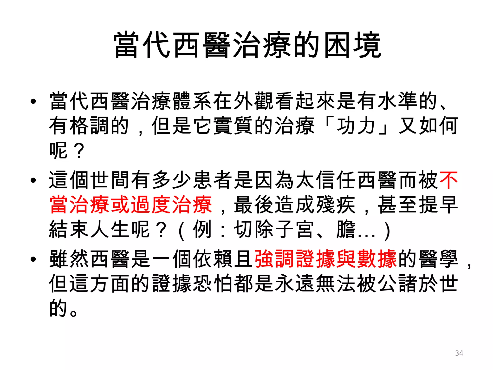 當代西醫治療的困境
• 當代西醫治療體系在外觀看起來是有水準的、
  有格調的，但是它實質的治療「功力」又如何
  呢？
• 這個世間有多少患者是因為太信任西醫而被不
  當治療或過度治療，最後造成殘疾，甚至提早
  結束人生呢？（例：切除子宮、膽…）
• 雖然西醫是一個依賴且強調證據與數據的醫學，
  但這方面的證據恐怕都是永遠無法被公諸於世
  的。
                     34
 