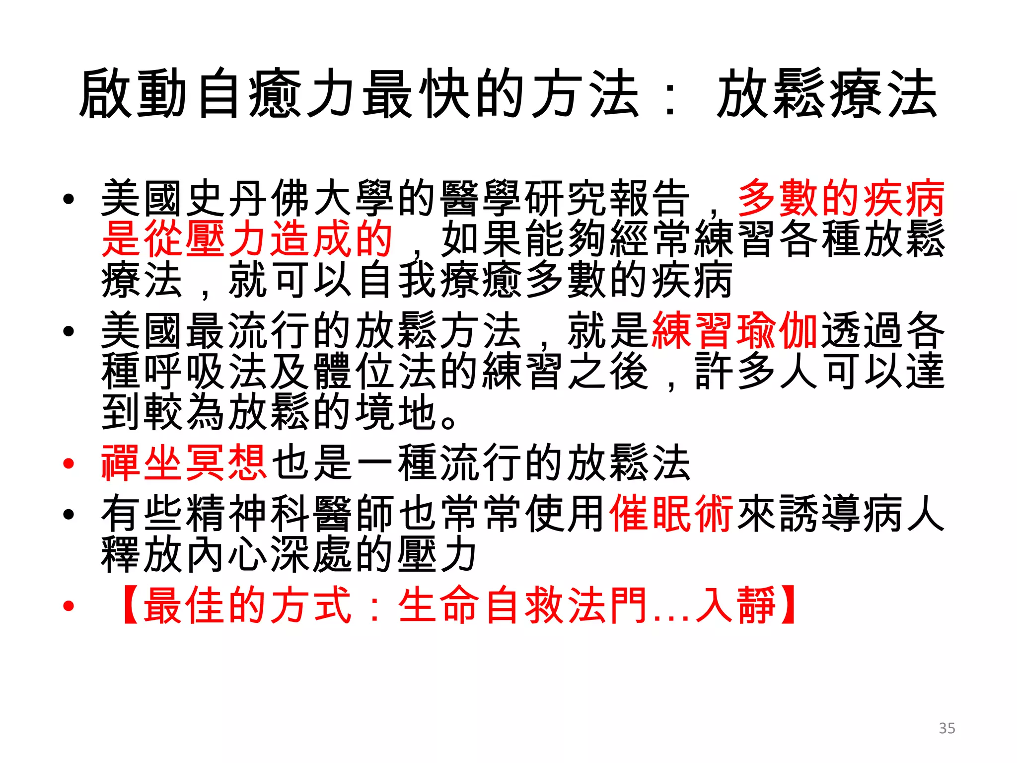 啟動自癒力最快的方法： 放鬆療法
• 美國史丹佛大學的醫學研究報告，多數的疾病
  是從壓力造成的，如果能夠經常練習各種放鬆
  療法，就可以自我療癒多數的疾病
• 美國最流行的放鬆方法，就是練習瑜伽透過各
  種呼吸法及體位法的練習之後，許多人可以達
  到較為放鬆的境地。
• 禪坐冥想也是一種流行的放鬆法
• 有些精神科醫師也常常使用催眠術來誘導病人
  釋放內心深處的壓力
• 【最佳的方式：生命自救法門…入靜】

                     35
 