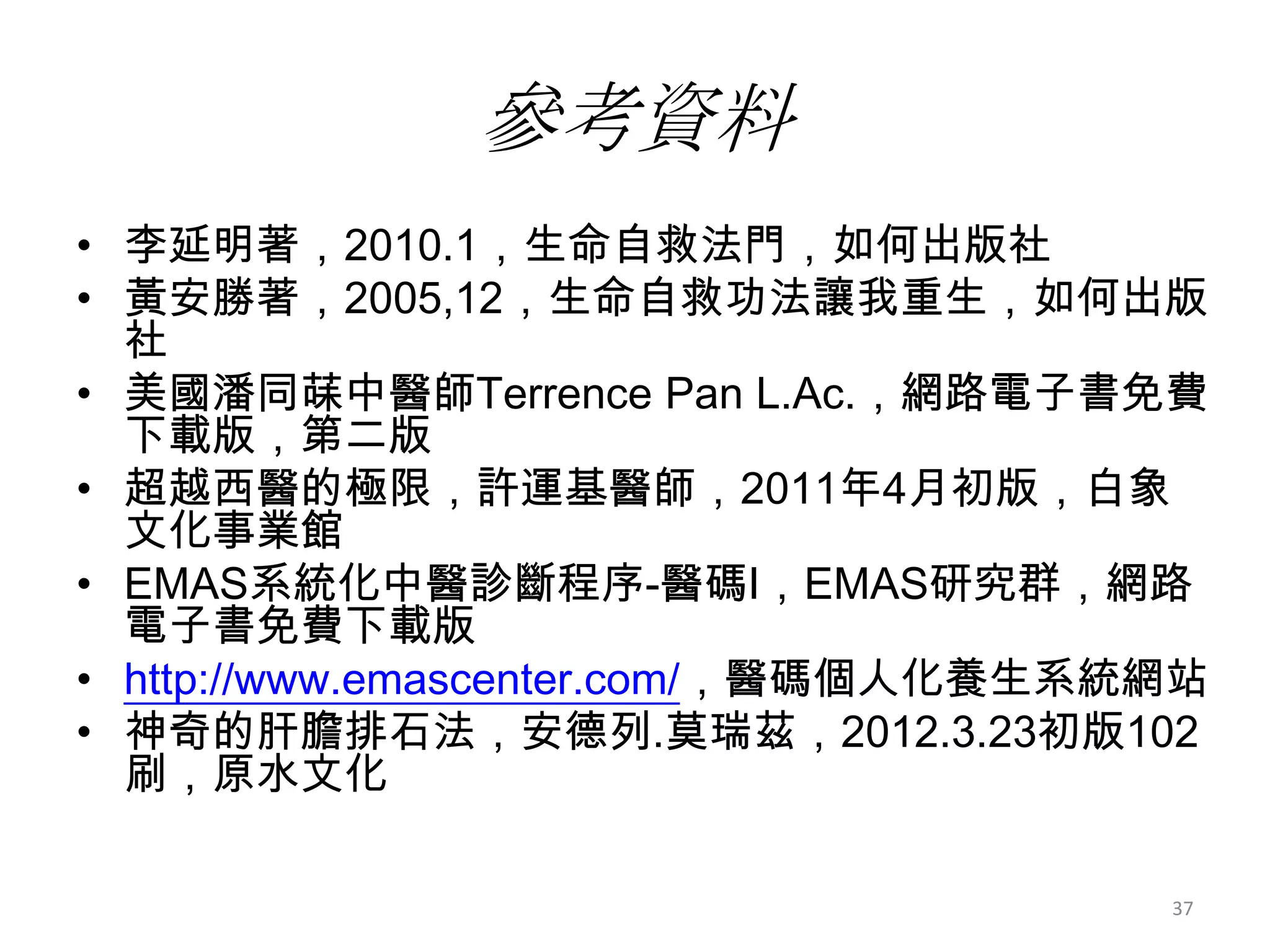 參考資料
• 李延明著，2010.1，生命自救法門，如何出版社
• 黃安勝著，2005,12，生命自救功法讓我重生，如何出版
  社
• 美國潘同菋中醫師Terrence Pan L.Ac.，網路電子書免費
  下載版，第二版
• 超越西醫的極限，許運基醫師，2011年4月初版，白象
  文化事業館
• EMAS系統化中醫診斷程序-醫碼I，EMAS研究群，網路
  電子書免費下載版
• http://www.emascenter.com/，醫碼個人化養生系統網站
• 神奇的肝膽排石法，安德列.莫瑞茲，2012.3.23初版102
  刷，原水文化

                                      37
 