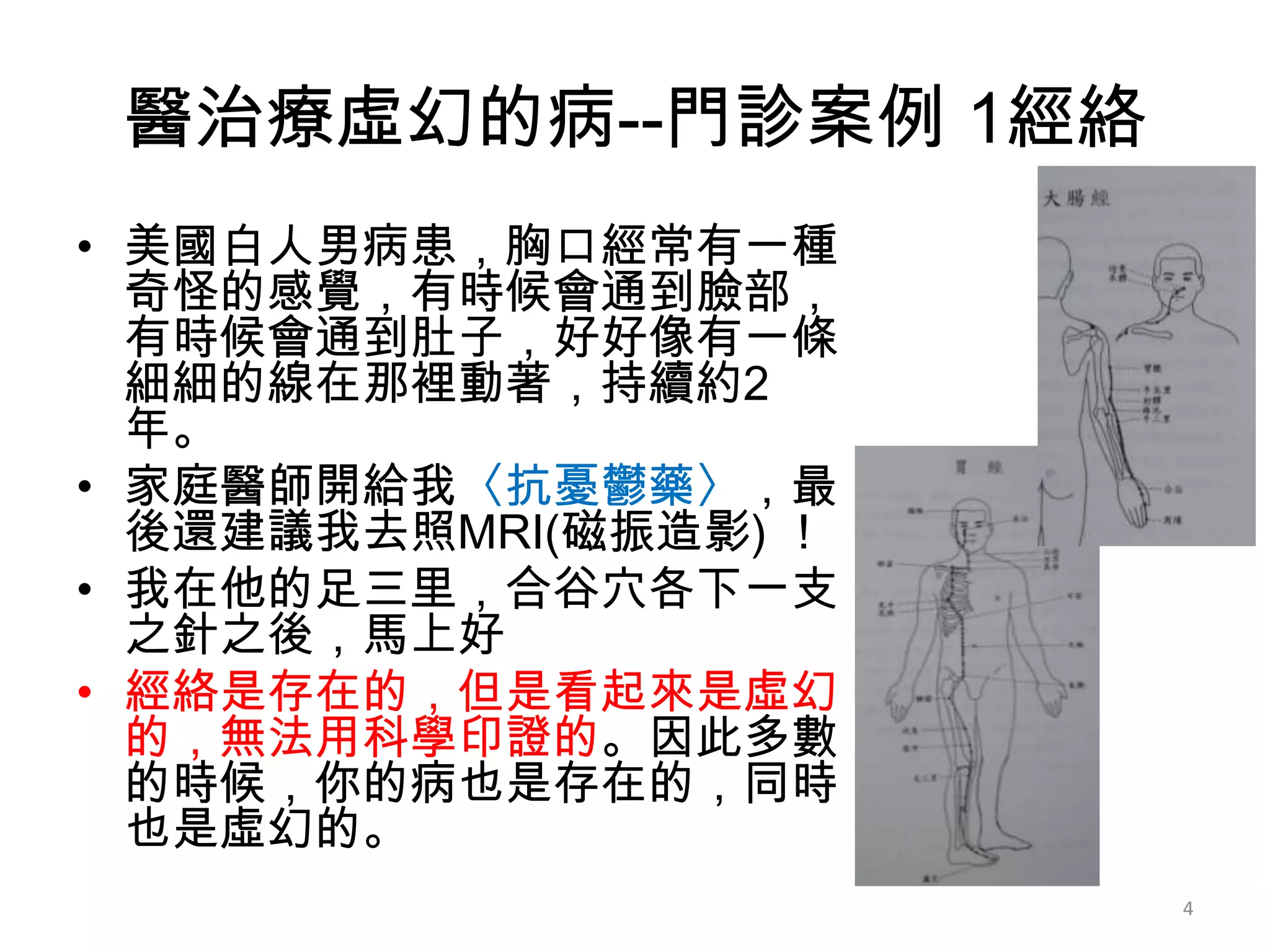 醫治療虛幻的病--門診案例 1經絡
• 美國白人男病患，胸口經常有一種
  奇怪的感覺，有時候會通到臉部，
  有時候會通到肚子，好好像有一條
  細細的線在那裡動著，持續約2
  年。
• 家庭醫師開給我〈抗憂鬱藥〉，最
  後還建議我去照MRI(磁振造影) ！
• 我在他的足三里，合谷穴各下一支
  之針之後，馬上好
• 經絡是存在的，但是看起來是虛幻
  的，無法用科學印證的。因此多數
  的時候，你的病也是存在的，同時
  也是虛幻的。
                       4
 