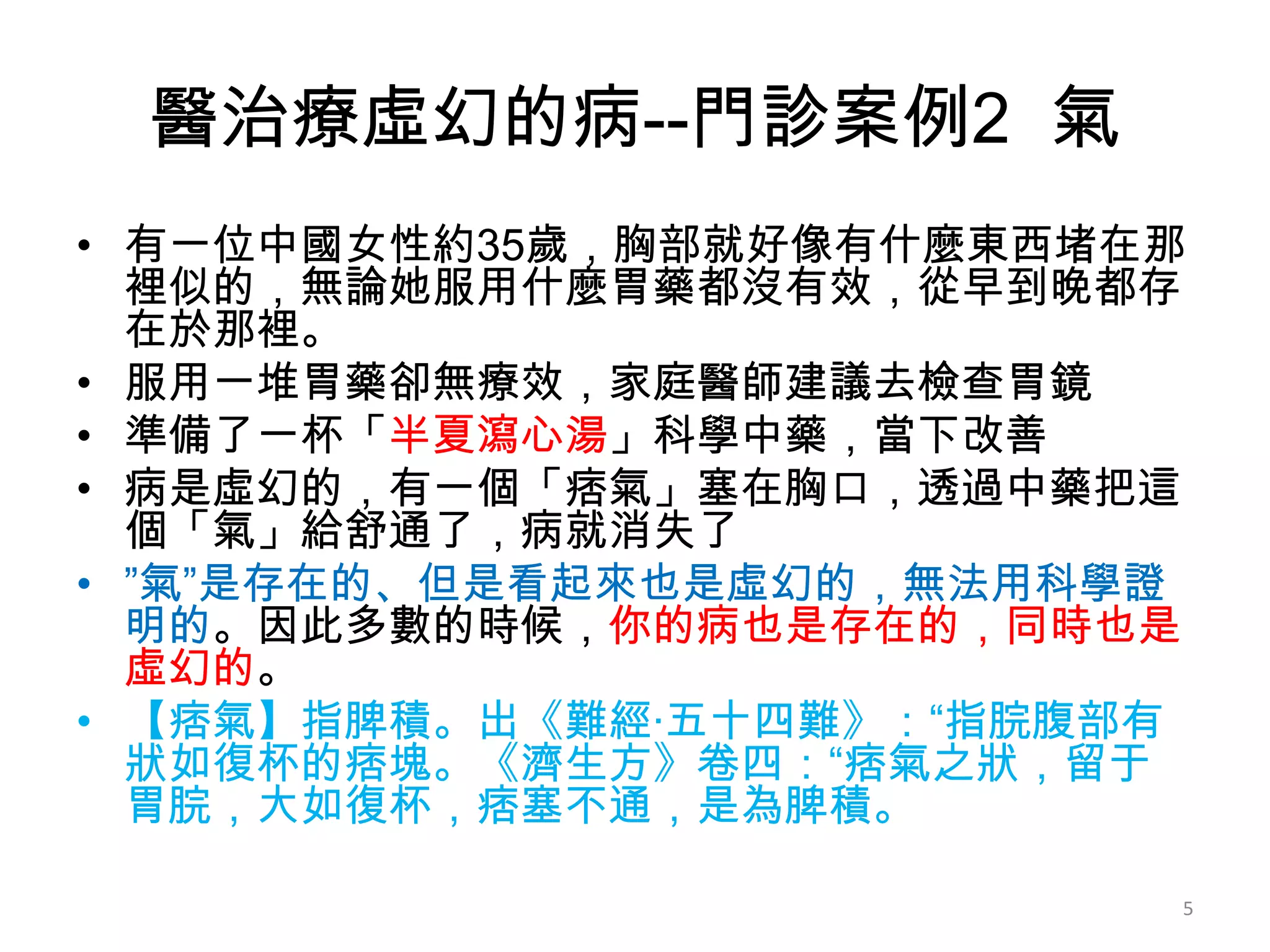 醫治療虛幻的病--門診案例2 氣
• 有一位中國女性約35歲，胸部就好像有什麼東西堵在那
  裡似的，無論她服用什麼胃藥都沒有效，從早到晚都存
  在於那裡。
• 服用一堆胃藥卻無療效，家庭醫師建議去檢查胃鏡
• 準備了一杯「半夏瀉心湯」科學中藥，當下改善
• 病是虛幻的，有一個「痞氣」塞在胸口，透過中藥把這
  個「氣」給舒通了，病就消失了
• ”氣”是存在的、但是看起來也是虛幻的，無法用科學證
  明的。因此多數的時候，你的病也是存在的，同時也是
  虛幻的。
• 【痞氣】指脾積。出《難經·五十四難》：“指脘腹部有
  狀如復杯的痞塊。《濟生方》卷四：“痞氣之狀，留于
  胃脘，大如復杯，痞塞不通，是為脾積。

                          5
 