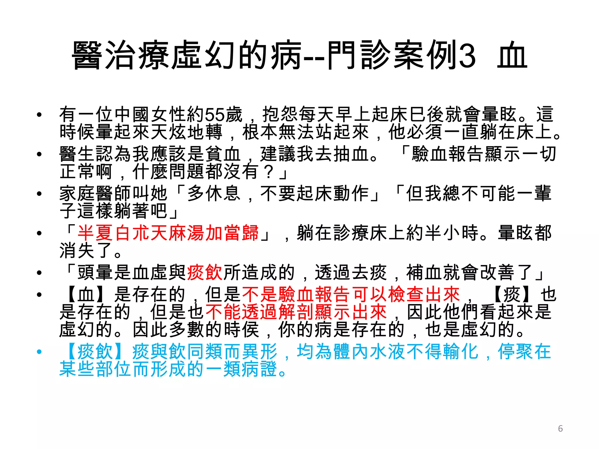 醫治療虛幻的病--門診案例3 血
• 有一位中國女性約55歲，抱怨每天早上起床巳後就會暈眩。這
  時候暈起來天炫地轉，根本無法站起來，他必須一直躺在床上。
• 醫生認為我應該是貧血，建議我去抽血。 「驗血報告顯示一切
  正常啊，什麼問題都沒有？」
• 家庭醫師叫她「多休息，不要起床動作」「但我總不可能一輩
  子這樣躺著吧」
• 「半夏白朮天麻湯加當歸」，躺在診療床上約半小時。暈眩都
  消失了。
• 「頭暈是血虛與痰飲所造成的，透過去痰，補血就會改善了」
• 【血】是存在的，但是不是驗血報告可以檢查出來， 【痰】也
  是存在的，但是也不能透過解剖顯示出來，因此他們看起來是
  虛幻的。因此多數的時侯，你的病是存在的，也是虛幻的。
• 【痰飲】痰與飲同類而異形，均為體內水液不得輸化，停聚在
  某些部位而形成的一類病證。


                             6
 