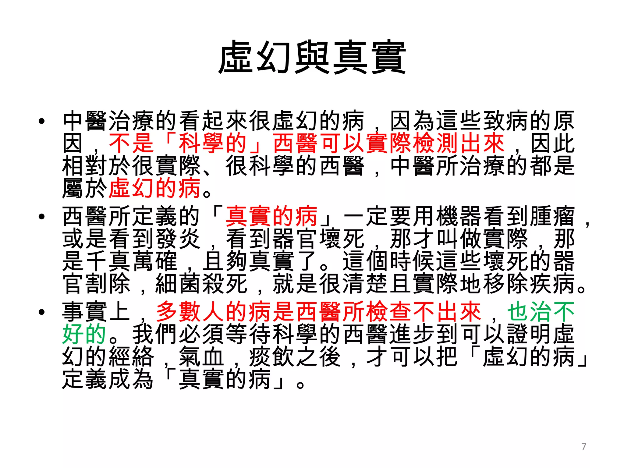 虛幻與真實
• 中醫治療的看起來很虛幻的病，因為這些致病的原
  因，不是「科學的」西醫可以實際檢測出來，因此
  相對於很實際、很科學的西醫，中醫所治療的都是
  屬於虛幻的病。
• 西醫所定義的「真實的病」一定要用機器看到腫瘤，
  或是看到發炎，看到器官壞死，那才叫做實際，那
  是千真萬確，且夠真實了。這個時候這些壞死的器
  官割除，細菌殺死，就是很清楚且實際地移除疾病。
• 事實上，多數人的病是西醫所檢查不出來，也治不
  好的。我們必須等待科學的西醫進步到可以證明虛
  幻的經絡，氣血，痰飲之後，才可以把「虛幻的病」
  定義成為「真實的病」。

                        7
 