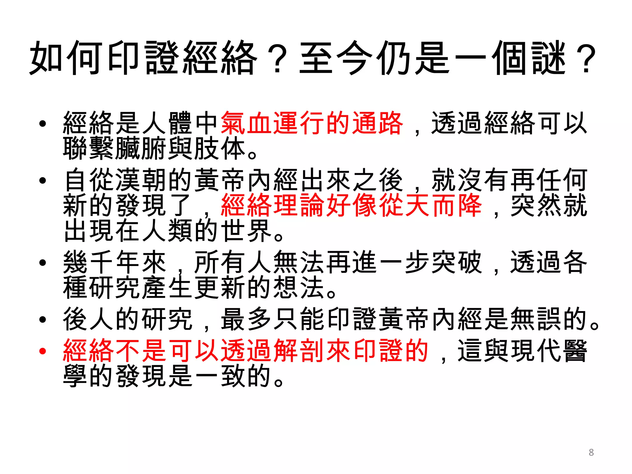如何印證經絡？至今仍是一個謎？
• 經絡是人體中氣血運行的通路，透過經絡可以
  聯繫臟腑與肢体。
• 自從漢朝的黃帝內經出來之後，就沒有再任何
  新的發現了，經絡理論好像從天而降，突然就
  出現在人類的世界。
• 幾千年來，所有人無法再進一步突破，透過各
  種研究產生更新的想法。
• 後人的研究，最多只能印證黃帝內經是無誤的。
• 經絡不是可以透過解剖來印證的，這與現代醫
  學的發現是一致的。

                     8
 