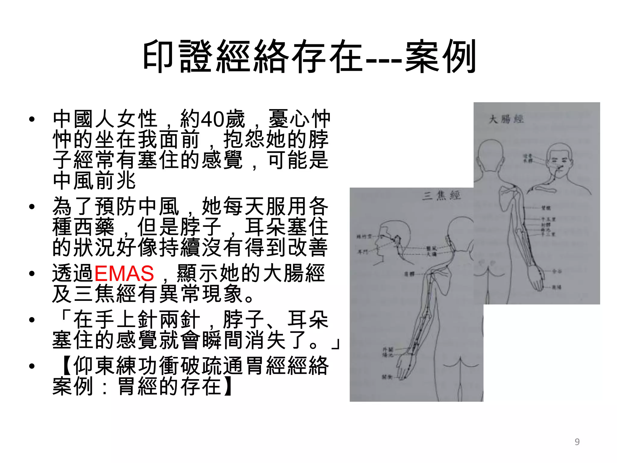 印證經絡存在---案例
• 中國人女性，約40歲，憂心忡
  忡的坐在我面前，抱怨她的脖
  子經常有塞住的感覺，可能是
  中風前兆
• 為了預防中風，她每天服用各
  種西藥，但是脖子，耳朵塞住
  的狀況好像持續沒有得到改善
• 透過EMAS，顯示她的大腸經
  及三焦經有異常現象。
• 「在手上針兩針，脖子、耳朵
  塞住的感覺就會瞬間消失了。」
• 【仰東練功衝破疏通胃經經絡
  案例：胃經的存在】

                   9
 