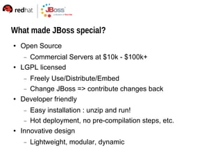 What made JBoss special?
   Open Source
     Commercial Servers at $10k - $100k+
   LGPL licensed
      Freely Use/Distribute/Embed
      Change JBoss => contribute changes back
   Developer friendly
      Easy installation : unzip and run!
      Hot deployment, no pre-compilation steps, etc.
   Innovative design
        Lightweight, modular, dynamic
 