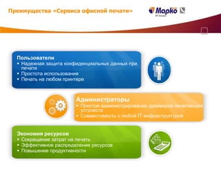 Преимущества «Сервиса офисной печати»




  Пользователи
   Надежная защита конфиденциальных данных при
    печати
   Простота использования
   Печать на любом принтере



                        Администраторы
                         Простое администрирование драйверов печатающих
                          устройств
                         Совместимость с любой IT инфраструктурой


  Экономия ресурсов
   Сокращение затрат на печать
   Эффективное распределение ресурсов
   Повышение продуктивности
 