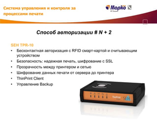 Система управления и контроля за
процессами печати



               Способ авторизации # N + 2

   SEH TPR-10
   • Бесконтактная авторизация с RFID смарт-картой и считывающим
     устройством
   • Безопасность: надежная печать, шифрование с SSL
   • Прозрачность между принтером и сетью
   • Шифрование данных печати от сервера до принтера
   • ThinPrint Client
   • Управление Backup
 