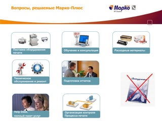 Вопросы, решаемые Марко-Плюс




Поставка оборудования    Обучение и консультация   Расходные материалы
печати




 Техническое
 обслуживание и ремонт   Подготовка отчетов




 Help Desk,              Организация контроля
 полный пакет услуг      Процесса печати
 