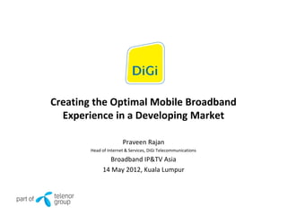 Creating the Optimal Mobile Broadband
Experience in a Developing Market
Praveen Rajan
Head of Internet & Services, DiGi Telecommunications
Broadband IP&TV Asia
14 May 2012, Kuala Lumpur
 