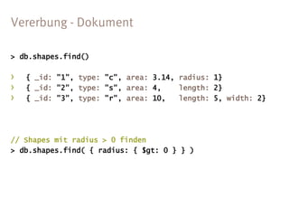 > db.shapes.find()

›   { _id: "1", type: "c", area: 3.14, radius: 1}
›   { _id: "2", type: "s", area: 4,    length: 2}
›   { _id: "3", type: "r", area: 10,   length: 5, width: 2}




// Shapes mit radius > 0 finden
> db.shapes.find( { radius: { $gt: 0 } } )
 