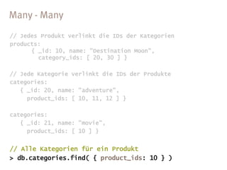 // Jedes Produkt verlinkt die IDs der Kategorien
products:
      { _id: 10, name: "Destination Moon",
        category_ids: [ 20, 30 ] }

// Jede Kategorie verlinkt die IDs der Produkte
categories:
   { _id: 20, name: "adventure",
     product_ids: [ 10, 11, 12 ] }

categories:
   { _id: 21, name: "movie",
     product_ids: [ 10 ] }


// Alle Kategorien für ein Produkt
> db.categories.find( { product_ids: 10 } )
 