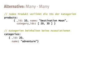 // Jedes Produkt verlinkt die IDs der Kategorien
products:
      { _id: 10, name: "Destination Moon",
        category_ids: [ 20, 30 ] }

// Kategorien beinhalten keine Assoziationen
categories:
   { _id: 20,
     name: "adventure"}
 
