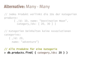 // Jedes Produkt verlinkt die IDs der Kategorien
products:
      { _id: 10, name: "Destination Moon",
        category_ids: [ 20, 30 ] }

// Kategorien beinhalten keine Assoziationen
categories:
   { _id: 20,
     name: "adventure"}

// Alle Produkte für eine Kategorie
> db.products.find( { category_ids: 20 } )
 