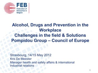 Alcohol, Drugs and Prevention in the
            Workplace
 Challenges in the field & Solutions
Pompidou Group – Council of Europe


Strasbourg, 14/15 May 2012
Kris De Meester
Manager health and safety affairs & international
industrial relations
                                                    1
 