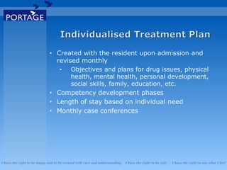 I have the right to be happy and to be treated with care and understanding . I have the right to be safe . I have the right to say what I feel
• Created with the resident upon admission and
revised monthly
• Objectives and plans for drug issues, physical
health, mental health, personal development,
social skills, family, education, etc.
• Competency development phases
• Length of stay based on individual need
• Monthly case conferences
 