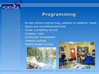 I have the right to be happy and to be treated with care and understanding . I have the right to be safe . I have the right to say what I feel
• On-site school programming, adapted to residents’ needs
• Sports and recreational activities
• Career counselling service
• Company visits
• Community involvement
• Weekend outings
• Parent/resident groups
 