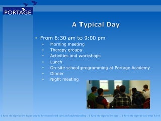 I have the right to be happy and to be treated with care and understanding . I have the right to be safe . I have the right to say what I feel
• From 6:30 am to 9:00 pm
• Morning meeting
• Therapy groups
• Activities and workshops
• Lunch
• On-site school programming at Portage Academy
• Dinner
• Night meeting
 