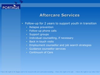 I have the right to be happy and to be treated with care and understanding . I have the right to be safe . I have the right to say what I feel
• Follow-up for 2 years to support youth in transition
• Relapse prevention
• Follow-up phone calls
• Support groups
• Individual counselling, if necessary
• Back in touch visits
• Employment counsellor and job search strategies
• Guidance counsellor services
• Continuum of Care
 