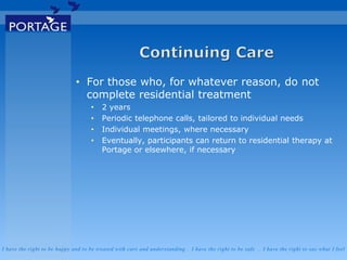 I have the right to be happy and to be treated with care and understanding . I have the right to be safe . I have the right to say what I feel
• For those who, for whatever reason, do not
complete residential treatment
• 2 years
• Periodic telephone calls, tailored to individual needs
• Individual meetings, where necessary
• Eventually, participants can return to residential therapy at
Portage or elsewhere, if necessary
 