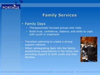 I have the right to be happy and to be treated with care and understanding . I have the right to be safe . I have the right to say what I feel
• Family Days
• Therapeutically focused groups and visits
• Build trust, confidence, balance, and skills to cope
with youth in treatment
• Transition planning to create a strong
support network
• When reintegrating back into the family,
establishing expectations in the home and
providing support to both youth and their
families
 