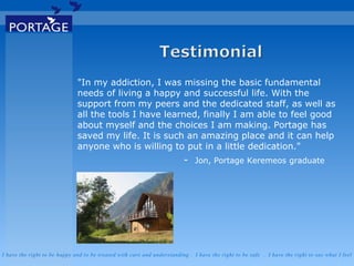 I have the right to be happy and to be treated with care and understanding . I have the right to be safe . I have the right to say what I feel
"In my addiction, I was missing the basic fundamental
needs of living a happy and successful life. With the
support from my peers and the dedicated staff, as well as
all the tools I have learned, finally I am able to feel good
about myself and the choices I am making. Portage has
saved my life. It is such an amazing place and it can help
anyone who is willing to put in a little dedication."
- Jon, Portage Keremeos graduate
 