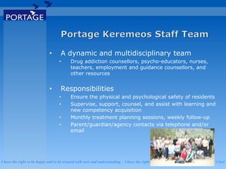 I have the right to be happy and to be treated with care and understanding . I have the right to be safe . I have the right to say what I feel
• A dynamic and multidisciplinary team
• Drug addiction counsellors, psycho-educators, nurses,
teachers, employment and guidance counsellors, and
other resources
• Responsibilities
• Ensure the physical and psychological safety of residents
• Supervise, support, counsel, and assist with learning and
new competency acquisition
• Monthly treatment planning sessions, weekly follow-up
• Parent/guardian/agency contacts via telephone and/or
email
 