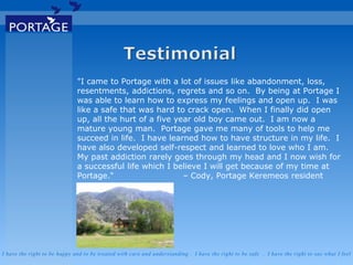 I have the right to be happy and to be treated with care and understanding . I have the right to be safe . I have the right to say what I feel
"I came to Portage with a lot of issues like abandonment, loss,
resentments, addictions, regrets and so on. By being at Portage I
was able to learn how to express my feelings and open up. I was
like a safe that was hard to crack open. When I finally did open
up, all the hurt of a five year old boy came out. I am now a
mature young man. Portage gave me many of tools to help me
succeed in life. I have learned how to have structure in my life. I
have also developed self-respect and learned to love who I am.
My past addiction rarely goes through my head and I now wish for
a successful life which I believe I will get because of my time at
Portage." – Cody, Portage Keremeos resident
 