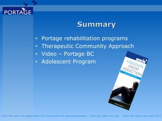 I have the right to be happy and to be treated with care and understanding . I have the right to be safe . I have the right to say what I feel
• Portage rehabilitation programs
• Therapeutic Community Approach
• Video – Portage BC
• Adolescent Program
 