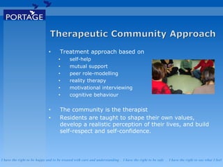 I have the right to be happy and to be treated with care and understanding . I have the right to be safe . I have the right to say what I feel
• Treatment approach based on
• self-help
• mutual support
• peer role-modelling
• reality therapy
• motivational interviewing
• cognitive behaviour
• The community is the therapist
• Residents are taught to shape their own values,
develop a realistic perception of their lives, and build
self-respect and self-confidence.
 
