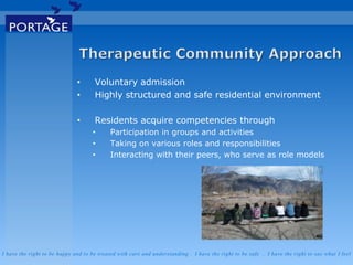 I have the right to be happy and to be treated with care and understanding . I have the right to be safe . I have the right to say what I feel
• Voluntary admission
• Highly structured and safe residential environment
• Residents acquire competencies through
• Participation in groups and activities
• Taking on various roles and responsibilities
• Interacting with their peers, who serve as role models
 