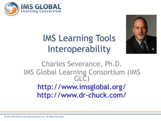 IMS Learning Tools
                                          Interoperability
                         Charles Severance, Ph.D.
                    IMS Global Learning Consortium (IMS
                                   GLC)
                        http://www.imsglobal.org/
                        http://www.dr-chuck.com/

© 2012 IMS Global Learning Consortium, Inc. All Rights Reserved
 