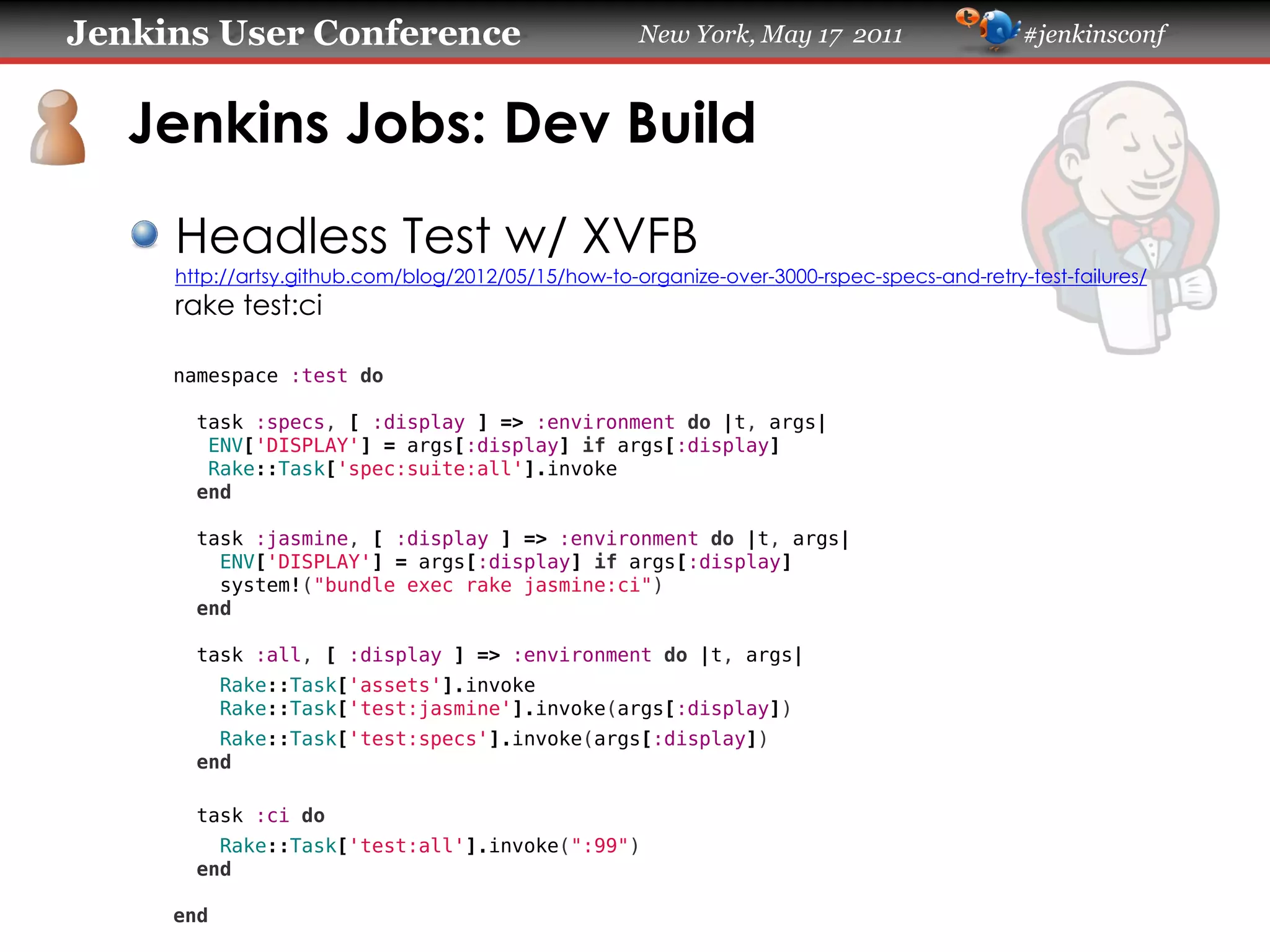 Jenkins User Conference                              New York, May 17 2011                   #jenkinsconf
   Jenkins Jobs: Dev Build
     Headless Test w/ XVFB
     https://artsy.github.com/blog/2012/05/15/how-to-organize-over-3000-rspec-specs-and-retry-test-failures/
     rake test:ci
     namespace :test do
       task :specs, [ :display ] => :environment do |t, args|
        ENV['DISPLAY'] = args[:display] if args[:display]
        Rake::Task['spec:suite:all'].invoke
       end
       task :jasmine, [ :display ] => :environment do |t, args|
         ENV['DISPLAY'] = args[:display] if args[:display]
         system!("bundle exec rake jasmine:ci")
       end
       task :all, [ :display ] => :environment do |t, args|
           Rake::Task['assets'].invoke
           Rake::Task['test:jasmine'].invoke(args[:display])
         Rake::Task['test:specs'].invoke(args[:display])
       end
       task :ci do
         Rake::Task['test:all'].invoke(":99")
       end
     end
 