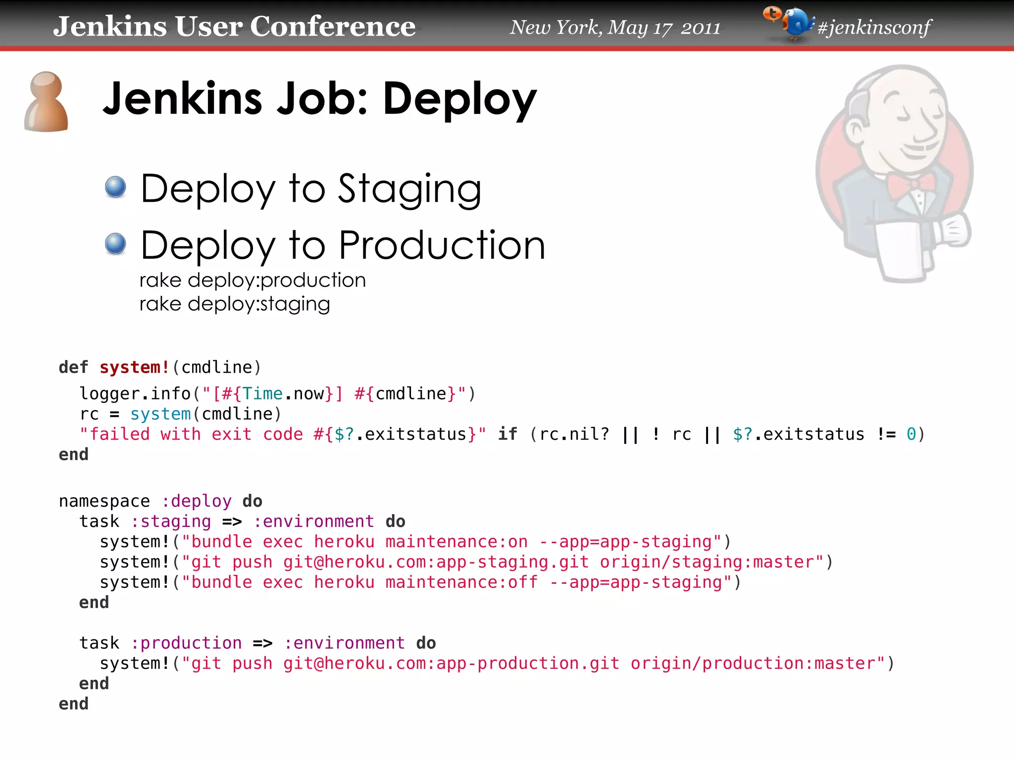 Jenkins User Conference                     New York, May 17 2011         #jenkinsconf
    Jenkins Job: Deploy
       Deploy to Staging
       Deploy to Production
       rake deploy:production
       rake deploy:staging
def system!(cmdline)
  logger.info("[#{Time.now}] #{cmdline}")
  rc = system(cmdline)
  "failed with exit code #{$?.exitstatus}" if (rc.nil? || ! rc || $?.exitstatus != 0)
end
namespace :deploy do
  task :staging => :environment do
    system!("bundle exec heroku maintenance:on --app=app-staging")
    system!("git push git@heroku.com:app-staging.git origin/staging:master")
    system!("bundle exec heroku maintenance:off --app=app-staging")
  end
  task :production => :environment do
    system!("git push git@heroku.com:app-production.git origin/production:master")
  end
end
 